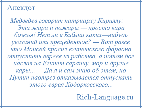 
    Медведев говорит патриарху Кириллу: — Эта жара и пожары — просто кара божья! Нет ли в Библии каких—нибудь указаний или прецедентов? — Вот разве что Моисей просил египетского фараона отпустить евреев из рабства, а потом бог наслал на Египет саранчу, мор и другие кары... — Да я и сам знаю об этом, но Путин наотрез отказывается отпускать этого еврея Ходорковского...