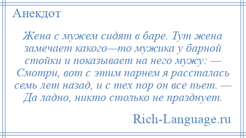 
    Жена с мужем сидят в баре. Тут жена замечает какого—то мужика у барной стойки и показывает на него мужу: — Смотри, вот с этим парнем я рассталась семь лет назад, и с тех пор он все пьет. — Да ладно, никто столько не празднует.