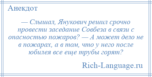 
    — Слышал, Янукович решил срочно провести заседание Совбеза в связи с опасностью пожаров? — А может дело не в пожарах, а в том, что у него после юбилея все еще трубы горят?