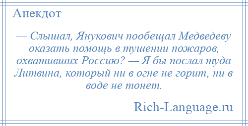 
    — Слышал, Янукович пообещал Медведеву оказать помощь в тушении пожаров, охвативших Россию? — Я бы послал туда Литвина, который ни в огне не горит, ни в воде не тонет.