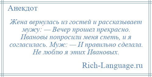 
    Жена вернулась из гостей и рассказывает мужу: — Вечер прошел прекрасно. Ивановы попросили меня спеть, и я согласилась. Муж: — И правильно сделала. Не люблю я этих Ивановых.