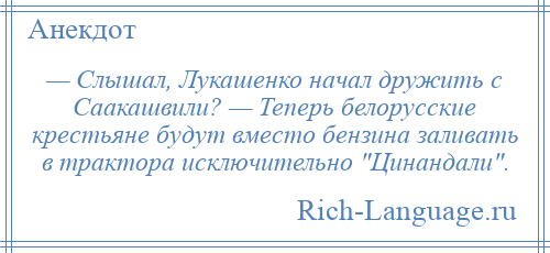 
    — Слышал, Лукашенко начал дружить с Саакашвили? — Теперь белорусские крестьяне будут вместо бензина заливать в трактора исключительно Цинандали .