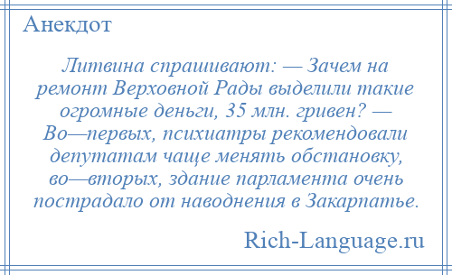 
    Литвина спрашивают: — Зачем на ремонт Верховной Рады выделили такие огромные деньги, 35 млн. гривен? — Во—первых, психиатры рекомендовали депутатам чаще менять обстановку, во—вторых, здание парламента очень пострадало от наводнения в Закарпатье.