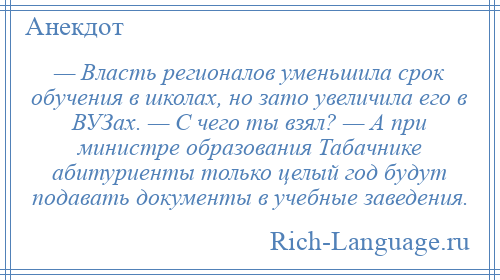 
    — Власть регионалов уменьшила срок обучения в школах, но зато увеличила его в ВУЗах. — С чего ты взял? — А при министре образования Табачнике абитуриенты только целый год будут подавать документы в учебные заведения.