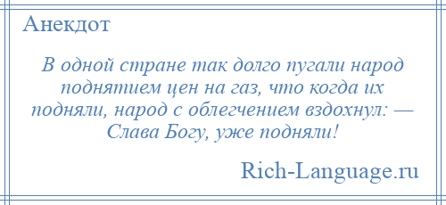 
    В одной стране так долго пугали народ поднятием цен на газ, что когда их подняли, народ с облегчением вздохнул: — Слава Богу, уже подняли!