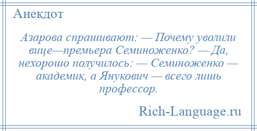 
    Азарова спрашивают: — Почему уволили вице—премьера Семиноженко? — Да, нехорошо получилось: — Семиноженко — академик, а Янукович — всего лишь профессор.