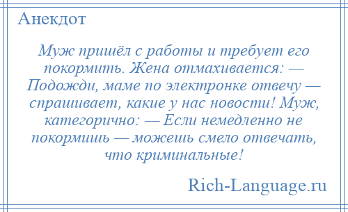 
    Муж пришёл с работы и требует его покормить. Жена отмахивается: — Подожди, маме по электронке отвечу — спрашивает, какие у нас новости! Муж, категорично: — Если немедленно не покормишь — можешь смело отвечать, что криминальные!