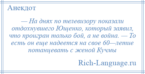 
    — На днях по телевизору показали отдохнувшего Ющенко, который заявил, что проигран только бой, а не война. — То есть он еще надеется на свое 60—летие потанцевать с женой Кучмы