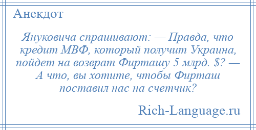 
    Януковича спрашивают: — Правда, что кредит МВФ, который получит Украина, пойдет на возврат Фирташу 5 млрд. $? — А что, вы хотите, чтобы Фирташ поставил нас на счетчик?