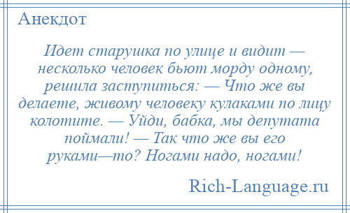 
    Идет старушка по улице и видит — несколько человек бьют морду одному, решила заступиться: — Что же вы делаете, живому человеку кулаками по лицу колотите. — Уйди, бабка, мы депутата поймали! — Так что же вы его руками—то? Ногами надо, ногами!