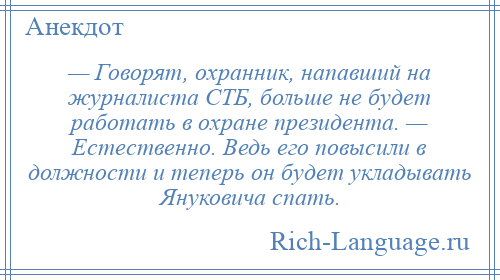 
    — Говорят, охранник, напавший на журналиста СТБ, больше не будет работать в охране президента. — Естественно. Ведь его повысили в должности и теперь он будет укладывать Януковича спать.