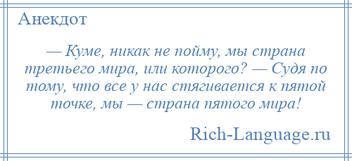 
    — Куме, никак не пойму, мы страна третьего мира, или которого? — Судя по тому, что все у нас стягивается к пятой точке, мы — страна пятого мира!