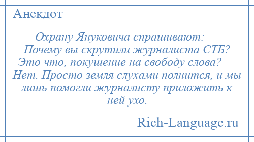 
    Охрану Януковича спрашивают: — Почему вы скрутили журналиста СТБ? Это что, покушение на свободу слова? — Нет. Просто земля слухами полнится, и мы лишь помогли журналисту приложить к ней ухо.