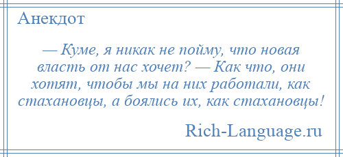 
    — Куме, я никак не пойму, что новая власть от нас хочет? — Как что, они хотят, чтобы мы на них работали, как стахановцы, а боялись их, как стахановцы!