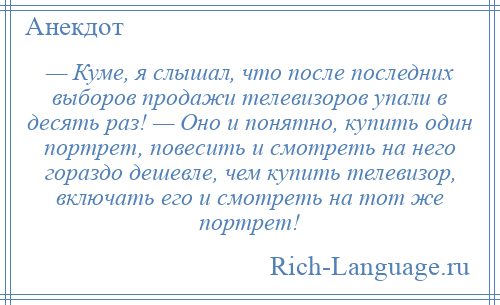 
    — Куме, я слышал, что после последних выборов продажи телевизоров упали в десять раз! — Оно и понятно, купить один портрет, повесить и смотреть на него гораздо дешевле, чем купить телевизор, включать его и смотреть на тот же портрет!