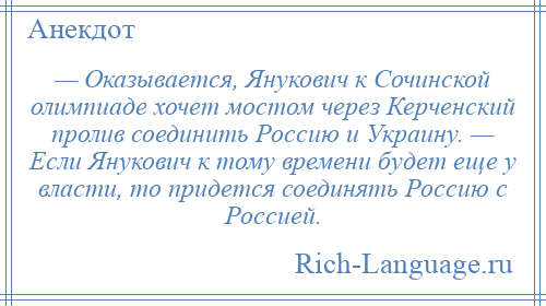 
    — Оказывается, Янукович к Сочинской олимпиаде хочет мостом через Керченский пролив соединить Россию и Украину. — Если Янукович к тому времени будет еще у власти, то придется соединять Россию с Россией.