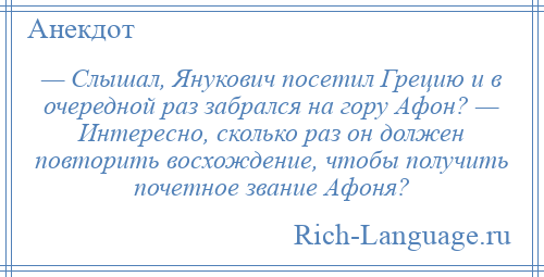 
    — Слышал, Янукович посетил Грецию и в очередной раз забрался на гору Афон? — Интересно, сколько раз он должен повторить восхождение, чтобы получить почетное звание Афоня?