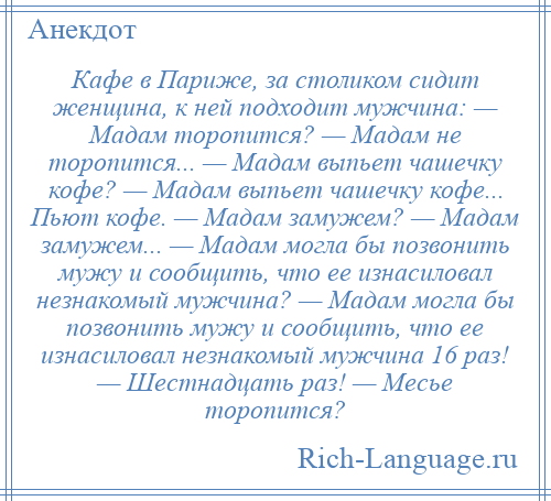 
    Кафе в Париже, за столиком сидит женщина, к ней подходит мужчина: — Мадам торопится? — Мадам не торопится... — Мадам выпьет чашечку кофе? — Мадам выпьет чашечку кофе... Пьют кофе. — Мадам замужем? — Мадам замужем... — Мадам могла бы позвонить мужу и сообщить, что ее изнасиловал незнакомый мужчина? — Мадам могла бы позвонить мужу и сообщить, что ее изнасиловал незнакомый мужчина 16 раз! — Шестнадцать раз! — Месье торопится?