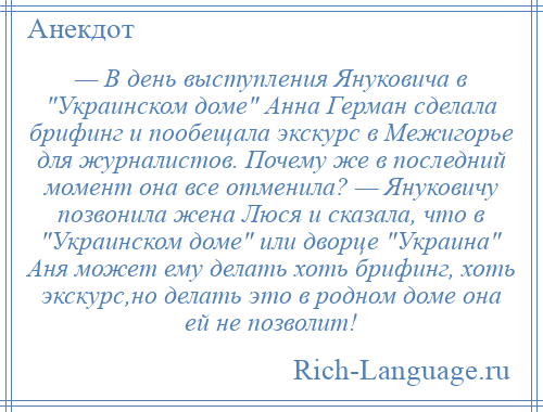 
    — В день выступления Януковича в Украинском доме Анна Герман сделала брифинг и пообещала экскурс в Межигорье для журналистов. Почему же в последний момент она все отменила? — Януковичу позвонила жена Люся и сказала, что в Украинском доме или дворце Украина Аня может ему делать хоть брифинг, хоть экскурс,но делать это в родном доме она ей не позволит!