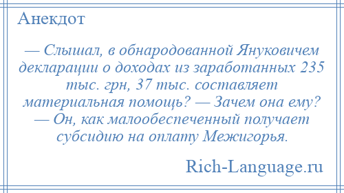 
    — Слышал, в обнародованной Януковичем декларации о доходах из заработанных 235 тыс. грн, 37 тыс. составляет материальная помощь? — Зачем она ему? — Он, как малообеспеченный получает субсидию на оплату Межигорья.