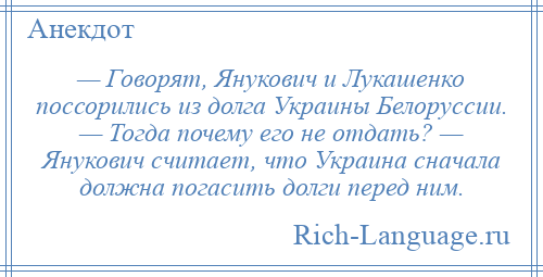 
    — Говорят, Янукович и Лукашенко поссорились из долга Украины Белоруссии. — Тогда почему его не отдать? — Янукович считает, что Украина сначала должна погасить долги перед ним.