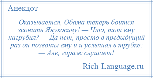 
    Оказывается, Обама теперь боится звонить Януковичу! — Что, тот ему нагрубил? — Да нет, просто в предыдущий раз он позвонил ему и и услышал в трубке: — Але, гараж слушает!