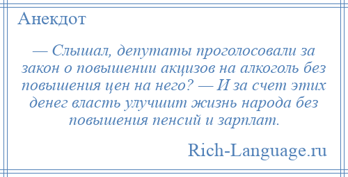 
    — Слышал, депутаты проголосовали за закон о повышении акцизов на алкоголь без повышения цен на него? — И за счет этих денег власть улучшит жизнь народа без повышения пенсий и зарплат.