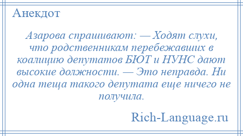
    Азарова спрашивают: — Ходят слухи, что родственникам перебежавших в коалицию депутатов БЮТ и НУНС дают высокие должности. — Это неправда. Ни одна теща такого депутата еще ничего не получила.