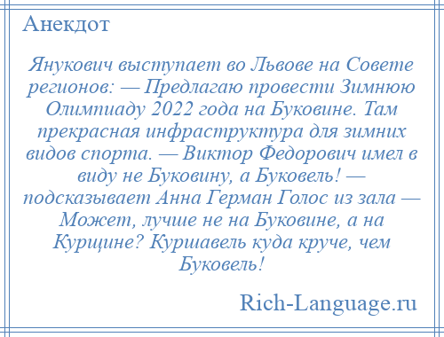 
    Янукович выступает во Львове на Совете регионов: — Предлагаю провести Зимнюю Олимпиаду 2022 года на Буковине. Там прекрасная инфраструктура для зимних видов спорта. — Виктор Федорович имел в виду не Буковину, а Буковель! — подсказывает Анна Герман Голос из зала — Может, лучше не на Буковине, а на Курщине? Куршавель куда круче, чем Буковель!