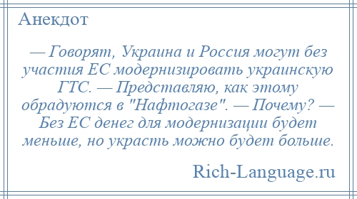 
    — Говорят, Украина и Россия могут без участия ЕС модернизировать украинскую ГТС. — Представляю, как этому обрадуются в Нафтогазе . — Почему? — Без ЕС денег для модернизации будет меньше, но украсть можно будет больше.