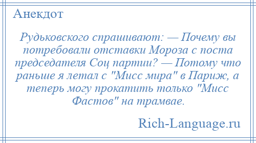 
    Рудьковского спрашивают: — Почему вы потребовали отставки Мороза с поста председателя Соц партии? — Потому что раньше я летал с Мисс мира в Париж, а теперь могу прокатить только Мисс Фастов на трамвае.