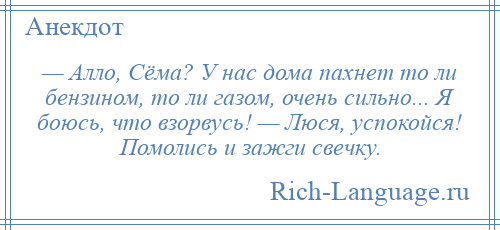 
    — Алло, Сёма? У нас дома пахнет то ли бензином, то ли газом, очень сильно... Я боюсь, что взорвусь! — Люся, успокойся! Помолись и зажги свечку.