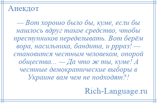 
    — Вот хорошо было бы, куме, если бы нашлось вдруг такое средство, чтобы преступников переделывать. Вот берём вора, насильника, бандита, и ррраз! — становится честным человеком, опорой общества... — Да что ж ты, куме! А честные демократические выборы в Украине вам чем не подходят?!