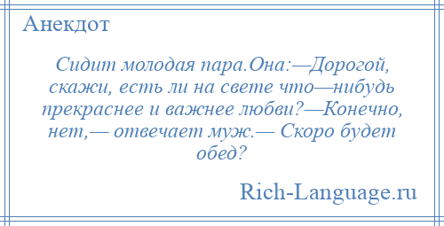 
    Сидит молодая пара.Она:—Дорогой, скажи, есть ли на свете что—нибудь прекраснее и важнее любви?—Конечно, нет,— отвечает муж.— Скоро будет обед?