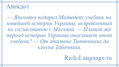 
    — Янукович подарил Медведеву учебник по новейшей истории Украины, исправленный по согласованию с Москвой. — И какой же период истории Украины описывает этот учебник? — От атамана Тютюнника до клоуна Табачника.