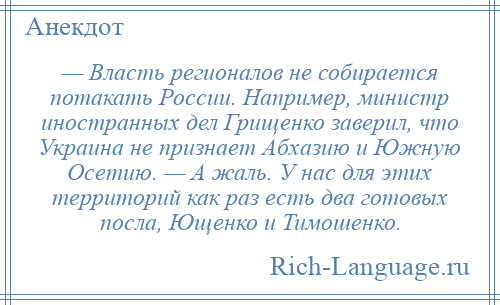 
    — Власть регионалов не собирается потакать России. Например, министр иностранных дел Грищенко заверил, что Украина не признает Абхазию и Южную Осетию. — А жаль. У нас для этих территорий как раз есть два готовых посла, Ющенко и Тимошенко.