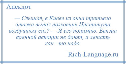 
    — Слышал, в Киеве из окна третьего этажа выпал полковник Института воздушных сил? — Я его понимаю. Бензин военной авиации не дают, а летать как—то надо.