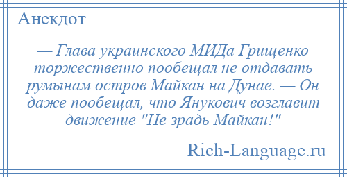 
    — Глава украинского МИДа Грищенко торжественно пообещал не отдавать румынам остров Майкан на Дунае. — Он даже пообещал, что Янукович возглавит движение Не зрадь Майкан! 