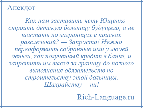 
    — Как нам заставить чету Ющенко строить детскую больницу будущего, а не шастать по заграницах в поисках развлечений? — Запросто! Нужно переоформить собранные ими у людей деньги, как полученный кредит в банке, и запретить им выезд за границу до полного выполнения обязательств по строительству этой больницы. Шахрайству —ни!