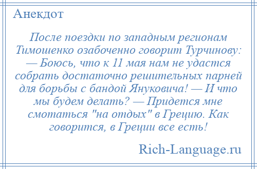 
    После поездки по западным регионам Тимошенко озабоченно говорит Турчинову: — Боюсь, что к 11 мая нам не удастся собрать достаточно решительных парней для борьбы с бандой Януковича! — И что мы будем делать? — Придется мне смотаться на отдых в Грецию. Как говорится, в Греции все есть!