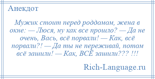 
    Мужик стоит перед роддомом, жена в окне: — Люся, ну как все прошло? — Да не очень, Вась, всё порвали! — Как, всё порвали?! — Да ты не переживай, потом всё зашили! — Как, ВСЁ зашили??? !!!