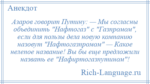 
    Азаров говорит Путину: — Мы согласны объединить Нафтогаз с Газпромом , если для пользы дела новую компанию назовут Нафтогазпромом — Какое нелепое название! Вы бы еще предложили назвать ее Нафиртогазпутином !