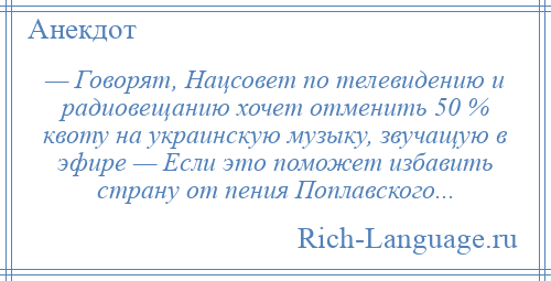 
    — Говорят, Нацсовет по телевидению и радиовещанию хочет отменить 50 % квоту на украинскую музыку, звучащую в эфире — Если это поможет избавить страну от пения Поплавского...