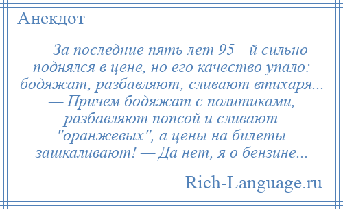 
    — За последние пять лет 95—й сильно поднялся в цене, но его качество упало: бодяжат, разбавляют, сливают втихаря... — Причем бодяжат с политиками, разбавляют попсой и сливают оранжевых , а цены на билеты зашкаливают! — Да нет, я о бензине...