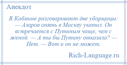
    В Кабмине разговаривают две уборщицы: — Азаров опять в Москву укатил. Он встречается с Путиным чаще, чем с женой. — А ты бы Путину отказала? — Нет. — Вот и он не может.