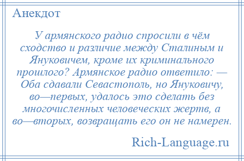 
    У армянского радио спросили в чём сходство и различие между Сталиным и Януковичем, кроме их криминального прошлого? Армянское радио ответило: — Оба сдавали Севастополь, но Януковичу, во—первых, удалось это сделать без многочисленных человеческих жертв, а во—вторых, возвращать его он не намерен.