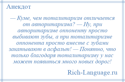 
    — Куме, чем тоталитаризм отличается от авторитаризма? — Ну, при авторитаризме оппоненту просто выбивают зубы, а при тоталитаризме оппонента просто вместе с зубами закатывают в асфальт! — Понятно, что только благодаря тоталитаризму у нас может появиться много новых дорог!