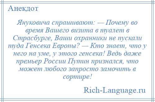 
    Януковича спрашивают: — Почему во время Вашего визита в туалет в Страсбурге, Ваши охранники не пускали туда Генсека Европы? — Кто знает, что у него на уме, у этого генсека! Ведь даже премьер Роcсии Путин признался, что может любого запросто замочить в сортире!