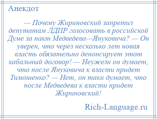 
    — Почему Жириновский запретил депутатам ЛДПР голосовать в российской Думе за пакт Медведева—Януковича? — Он уверен, что через несколько лет новая власть обязательно денонсирует этот кабальный договор! — Неужели он думает, что после Януковича к власти придет Тимошенко? — Нет, он таки думает, что после Медведева к власти придет Жириновский!