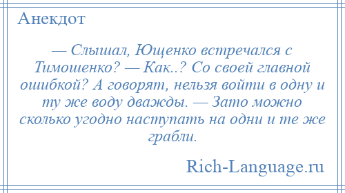 
    — Слышал, Ющенко встречался с Тимошенко? — Как..? Со своей главной ошибкой? А говорят, нельзя войти в одну и ту же воду дважды. — Зато можно сколько угодно наступать на одни и те же грабли.